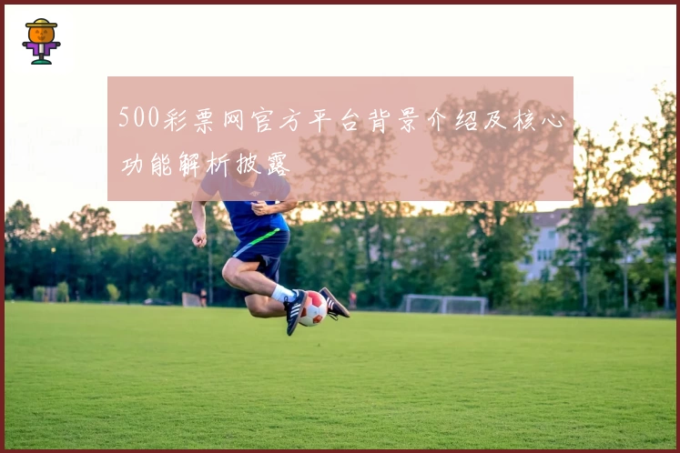 500彩票网官方平台背景介绍及核心功能解析披露
