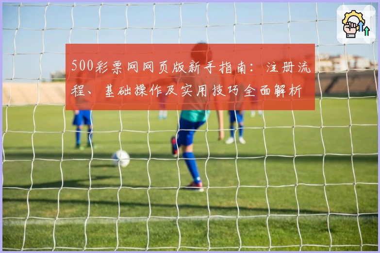 500彩票网网页版新手指南：注册流程、基础操作及实用技巧全面解析