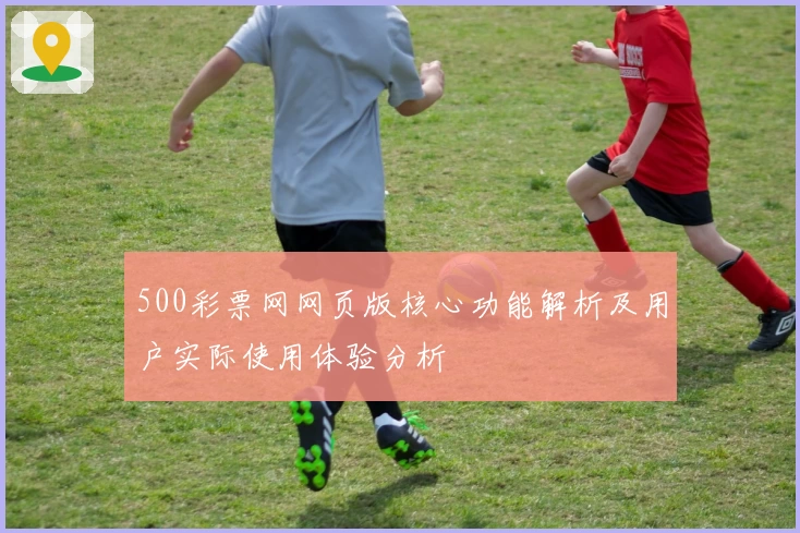 500彩票网网页版核心功能解析及用户实际使用体验分析