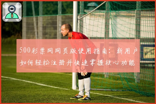 500彩票网网页版使用指南：新用户如何轻松注册并快速掌握核心功能