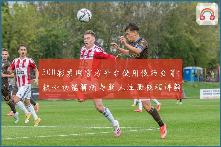 500彩票网官方平台使用技巧分享：核心功能解析与新人注册教程详解