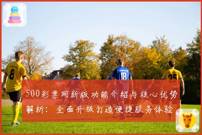500彩票网新版功能介绍与核心优势解析：全面升级打造便捷服务体验