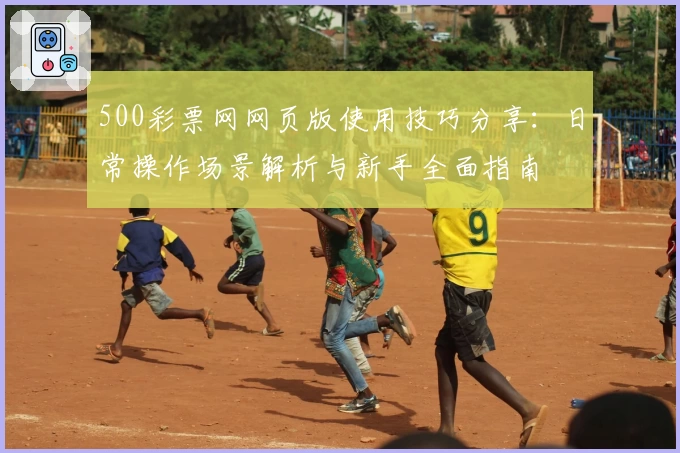500彩票网网页版使用技巧分享：日常操作场景解析与新手全面指南