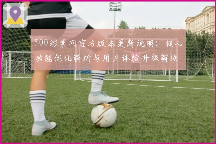 500彩票网官方版本更新说明：核心功能优化解析与用户体验升级解读