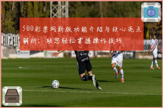 500彩票网新版功能介绍与核心亮点解析：助您轻松掌握操作技巧