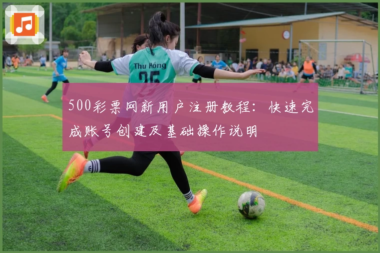 500彩票网新用户注册教程：快速完成账号创建及基础操作说明